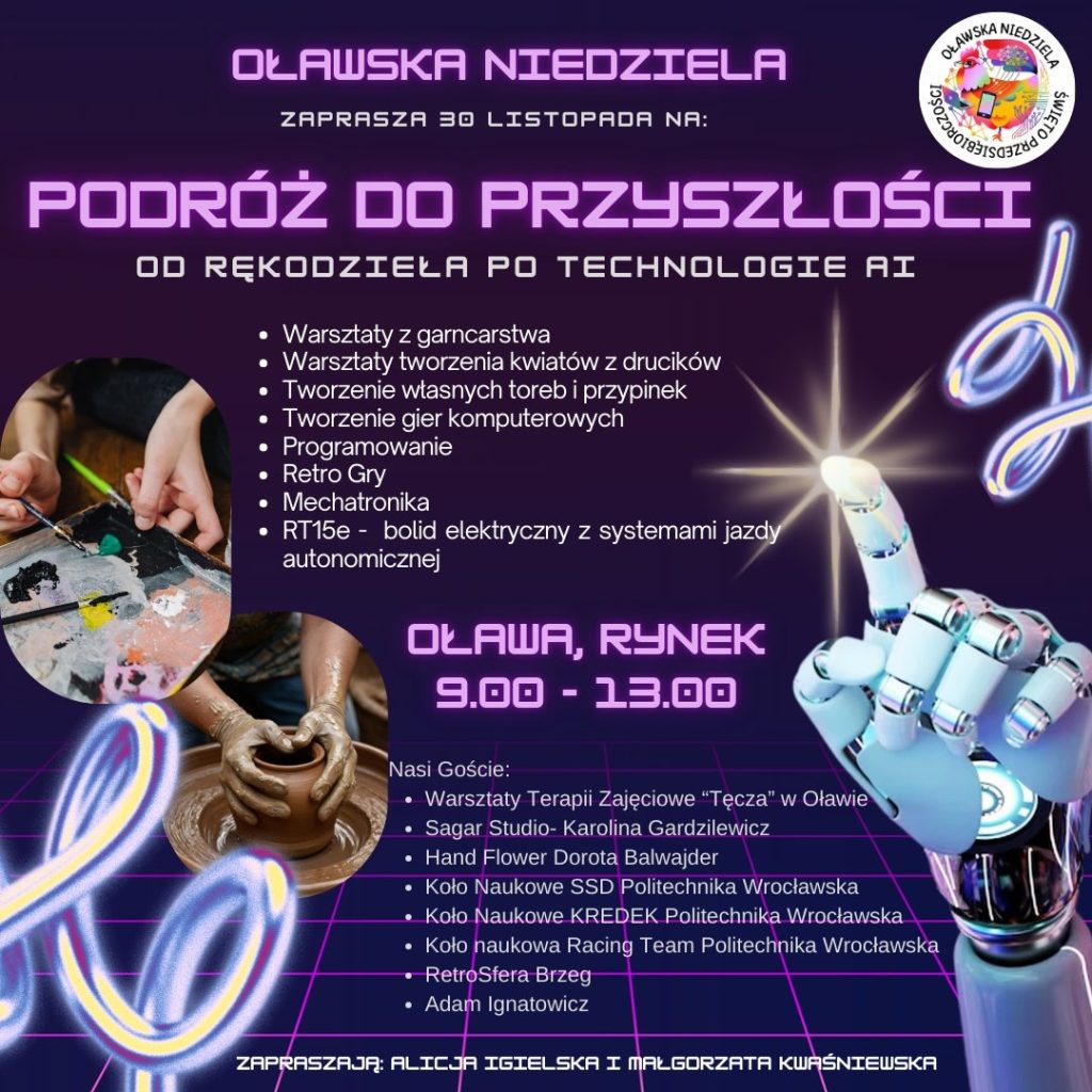 Plakat wydarzenia „Oławska Niedziela – Podróż do przyszłości: od rękodzieła po technologie AI”. Na ciemnofioletowym, futurystycznym tle znajduje się duży tytuł w neonowym stylu. Wypisano atrakcje: warsztaty garncarskie, tworzenie kwiatów z drucików, projektowanie toreb i przypinek, tworzenie gier komputerowych, programowanie, retro gry, mechatronika oraz prezentacja elektrycznego bolidu RT15e z systemami jazdy autonomicznej. Na dole widnieje informacja: „Oława, Rynek, 9:00–13:00”. Po lewej znajdują się zdjęcia dłoni tworzących naczynie na kole garncarskim oraz palety z farbami. Po prawej ilustracja robota wskazującego palcem świetlisty punkt. Na dole wypisani są goście wydarzenia, w tym RetroSfera Brzeg. Całość w estetyce retro-futurystycznej, z neonową siatką i świetlistymi akcentami.